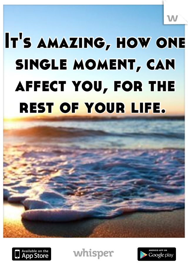 It's amazing, how one single moment, can affect you, for the rest of your life. 