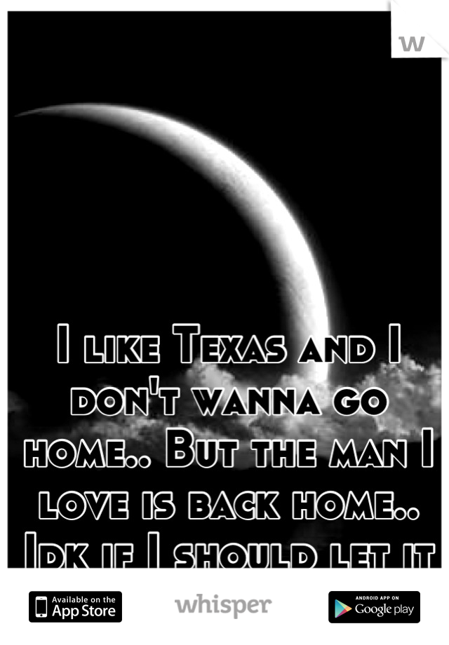 I like Texas and I don't wanna go home.. But the man I love is back home..
Idk if I should let it go..