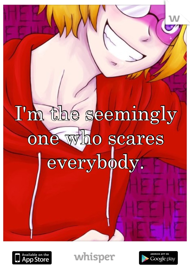 I'm the seemingly one who scares everybody.