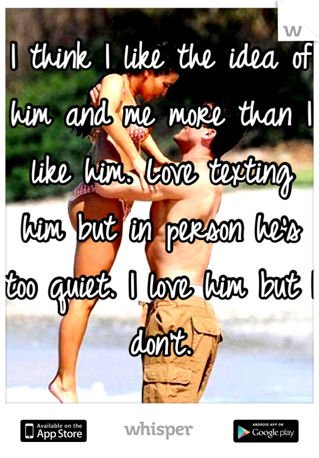 I think I like the idea of him and me more than I like him. Love texting him but in person he's too quiet. I love him but I don't.