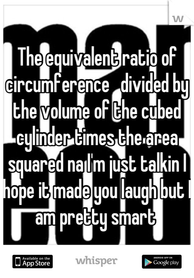 The equivalent ratio of circumference   divided by the volume of the cubed cylinder times the area squared na I'm just talkin I hope it made you laugh but I am pretty smart 