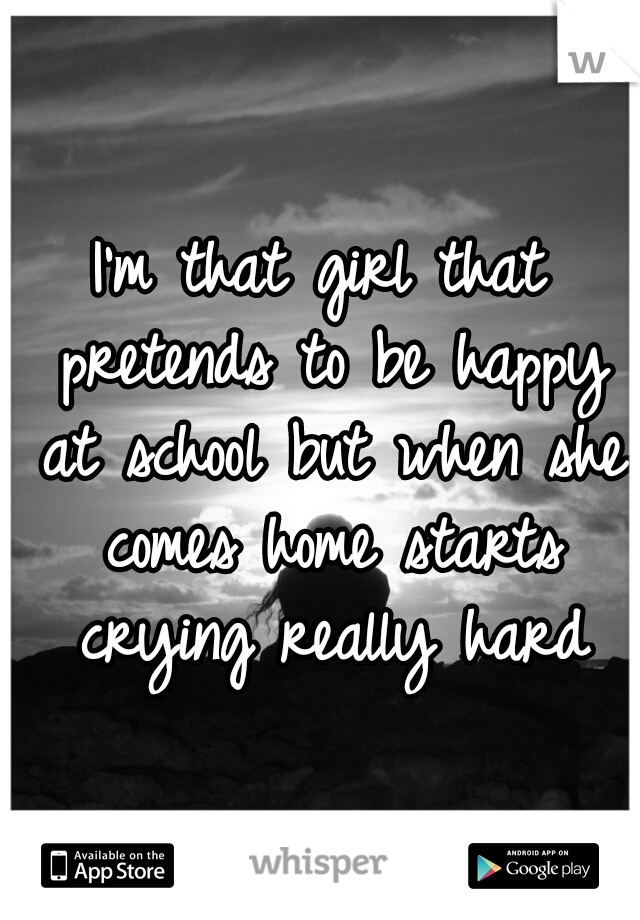 I'm that girl that pretends to be happy at school but when she comes home starts crying really hard