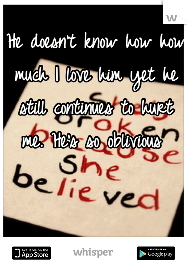 He doesn't know how how much I love him yet he still continues to hurt me. He's so oblivious 