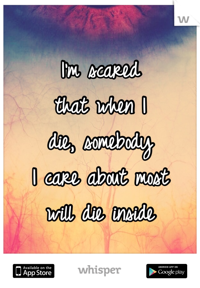 I'm scared
that when I 
die, somebody
I care about most
will die inside