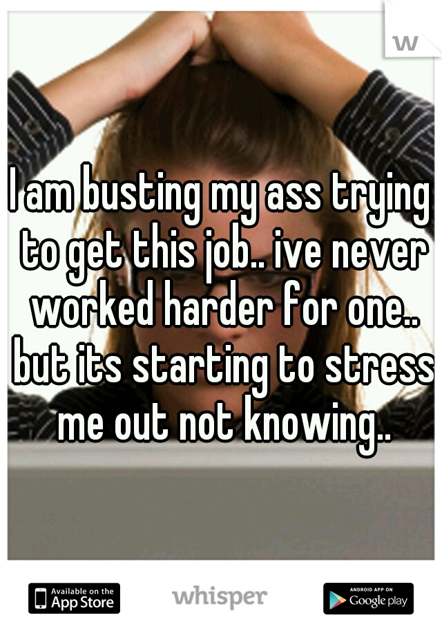 I am busting my ass trying to get this job.. ive never worked harder for one.. but its starting to stress me out not knowing..