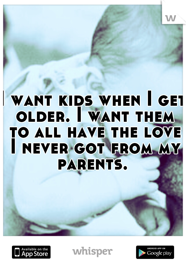 I want kids when I get older. I want them to all have the love I never got from my parents. 