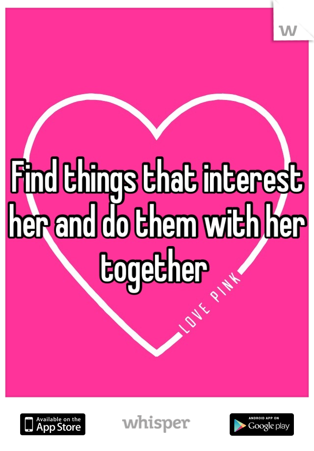 Find things that interest her and do them with her together 