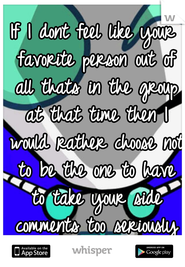 If I dont feel like your favorite person out of all thats in the group at that time then I would rather choose not to be the one to have to take your side comments too seriously or for granted.