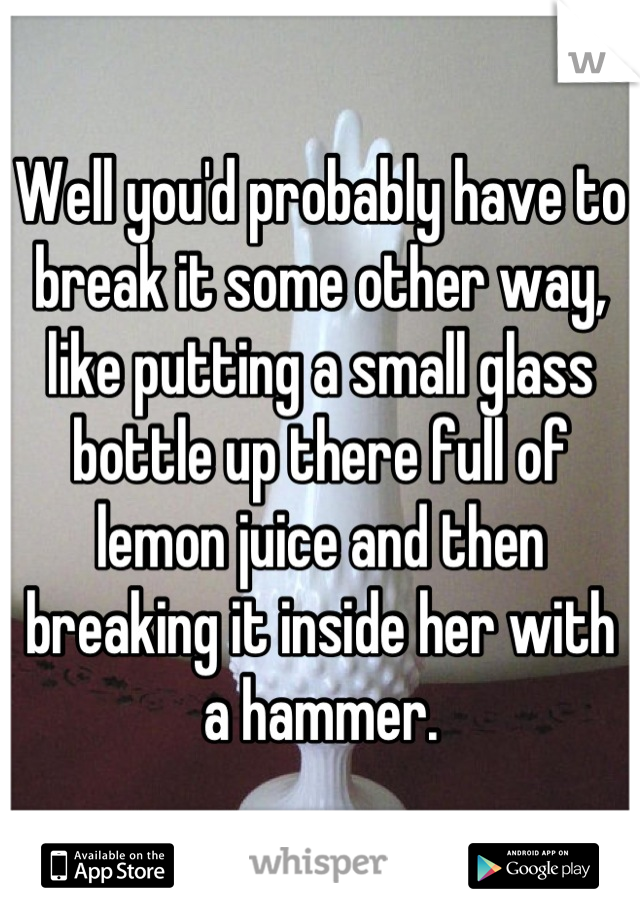 Well you'd probably have to break it some other way, like putting a small glass bottle up there full of lemon juice and then breaking it inside her with a hammer.