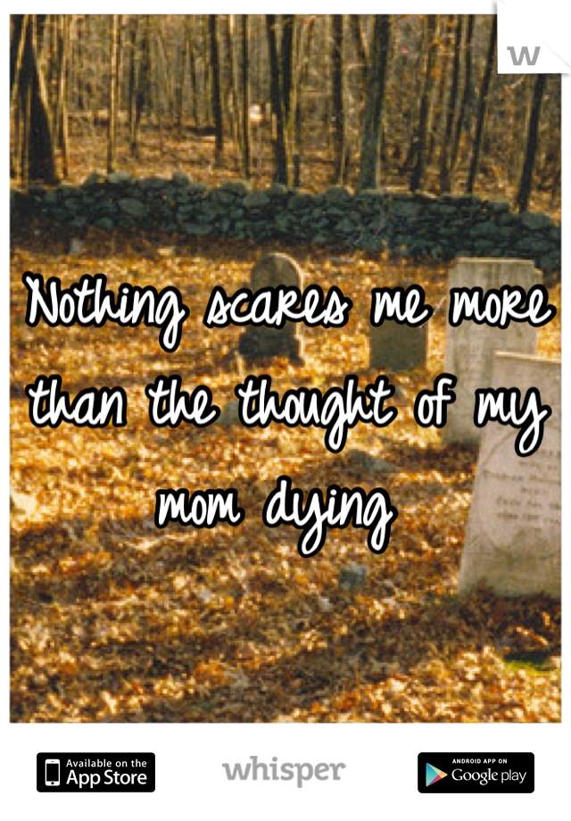 Nothing scares me more than the thought of my mom dying 