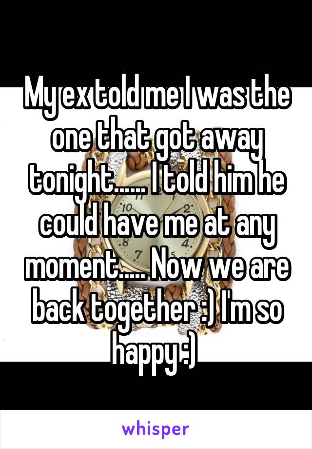 My ex told me I was the one that got away tonight...... I told him he could have me at any moment..... Now we are back together :) I'm so happy :) 