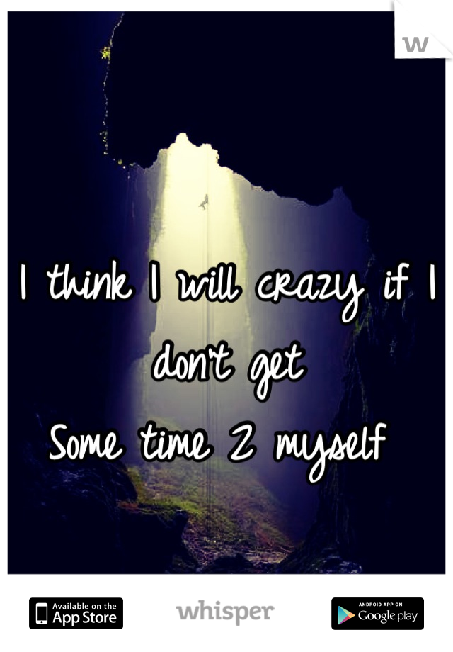 I think I will crazy if I don't get 
Some time 2 myself 