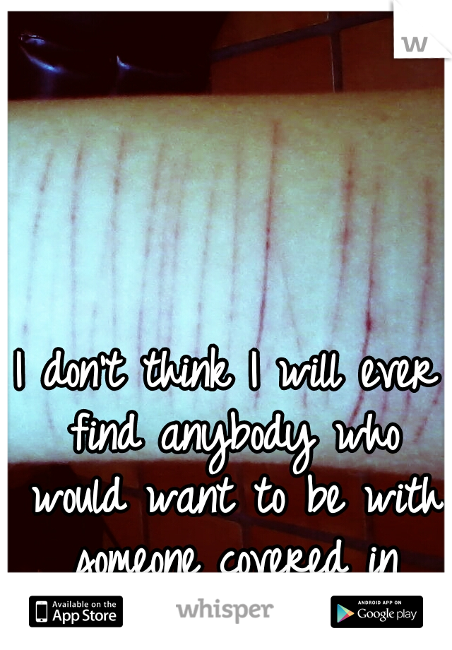 I don't think I will ever find anybody who would want to be with someone covered in scars.