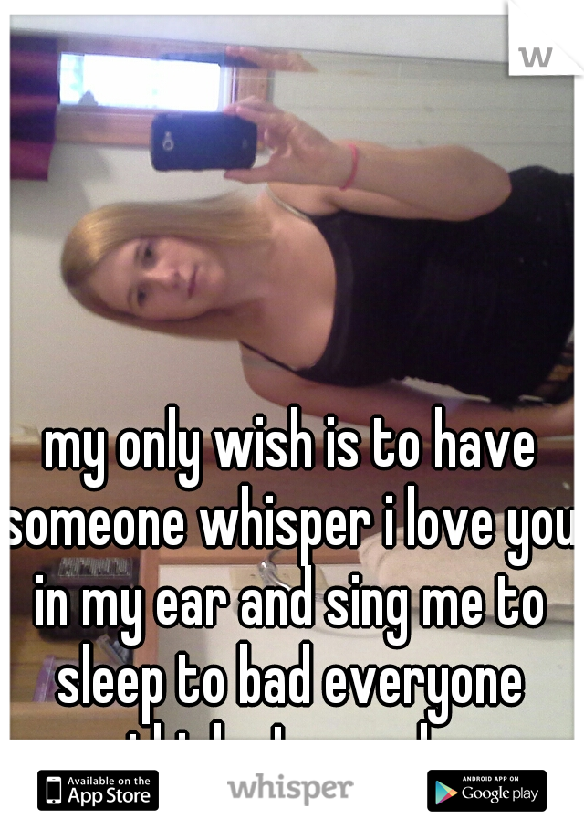  my only wish is to have someone whisper i love you in my ear and sing me to sleep to bad everyone thinks I am ugly