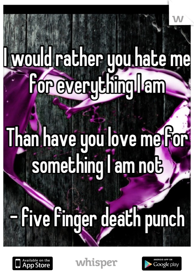 I would rather you hate me for everything I am

Than have you love me for something I am not

- five finger death punch