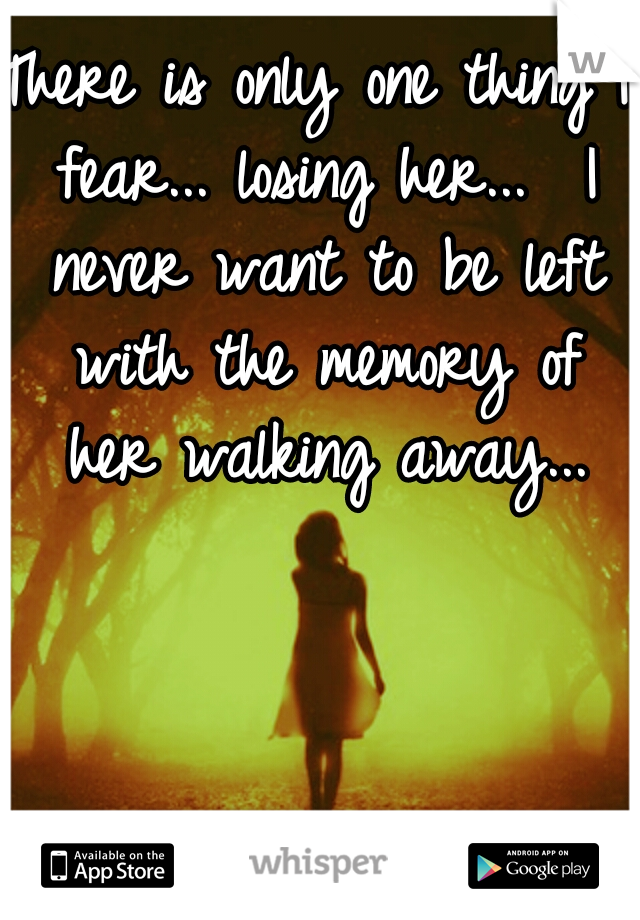 There is only one thing I fear... losing her...  I never want to be left with the memory of her walking away...