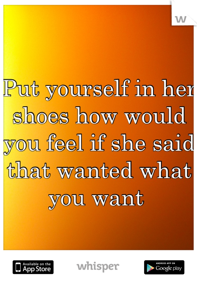 Put yourself in her shoes how would you feel if she said that wanted what you want 