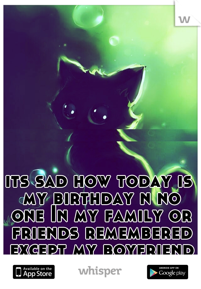 its sad how today is my birthday n no one In my family or friends remembered except my boyfriend /-\ 