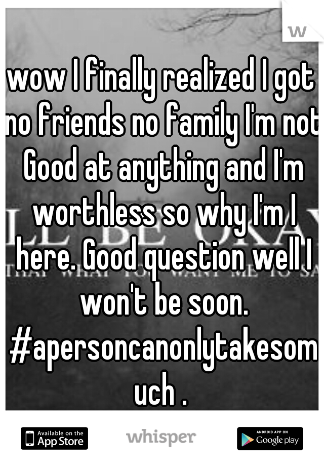 wow I finally realized I got no friends no family I'm not Good at anything and I'm worthless so why I'm I here. Good question well I won't be soon. #apersoncanonlytakesomuch .