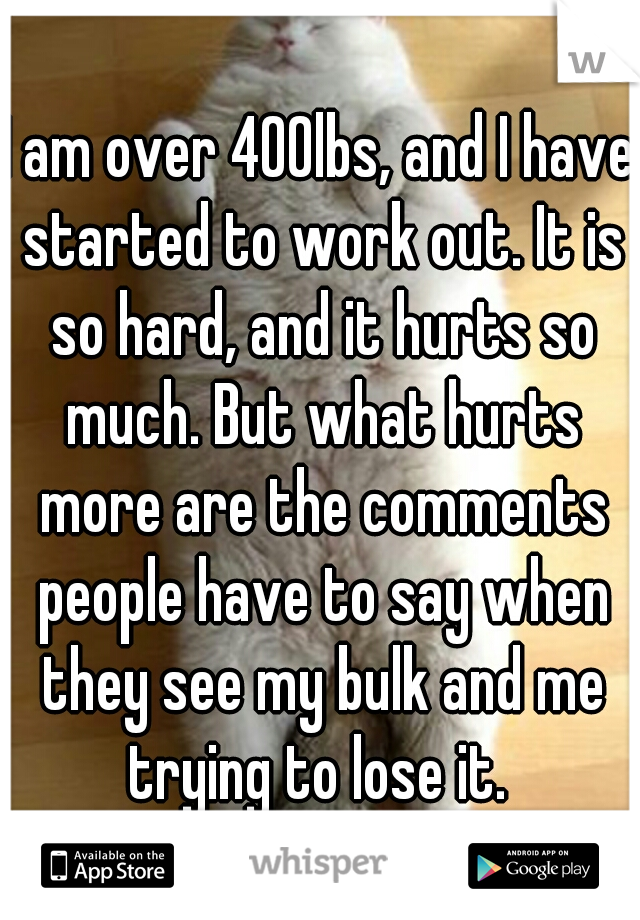 I am over 400lbs, and I have started to work out. It is so hard, and it hurts so much. But what hurts more are the comments people have to say when they see my bulk and me trying to lose it. 