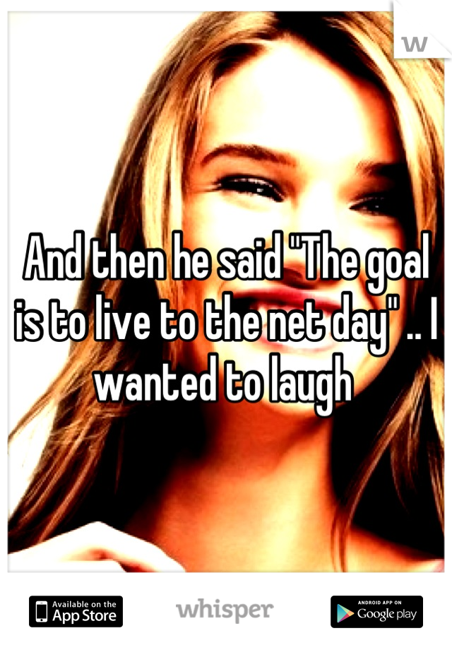 And then he said "The goal is to live to the net day" .. I wanted to laugh 