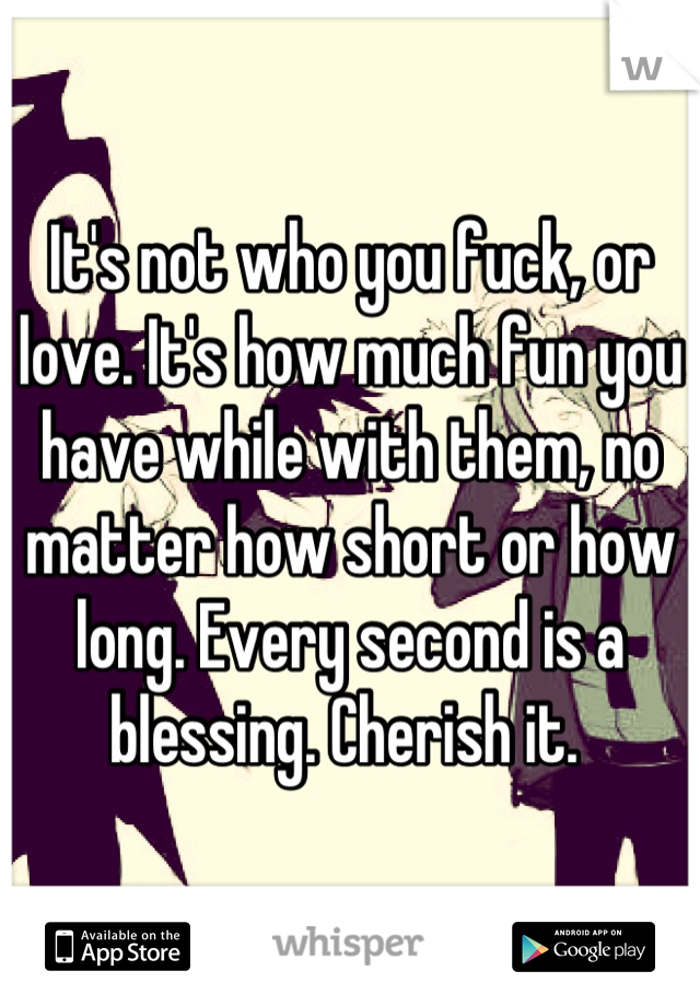 It's not who you fuck, or love. It's how much fun you have while with them, no matter how short or how long. Every second is a blessing. Cherish it. 