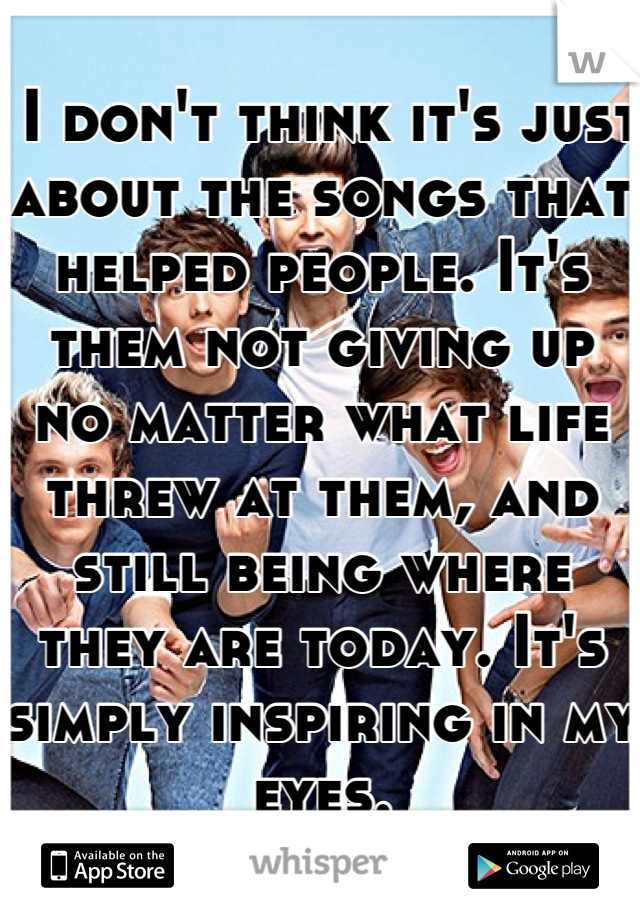  I don't think it's just about the songs that helped people. It's them not giving up no matter what life threw at them, and still being where they are today. It's simply inspiring in my eyes.