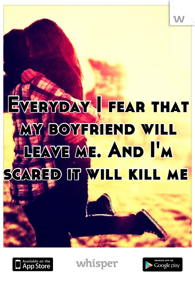 Everyday I fear that my boyfriend will leave me. And I'm scared it will kill me 