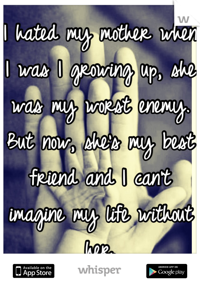 I hated my mother when I was I growing up, she was my worst enemy. But now, she's my best friend and I can't imagine my life without her.