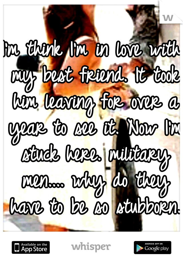 I'm think I'm in love with my best friend. It took him leaving for over a year to see it. Now I'm stuck here. military men.... why do they have to be so stubborn. 