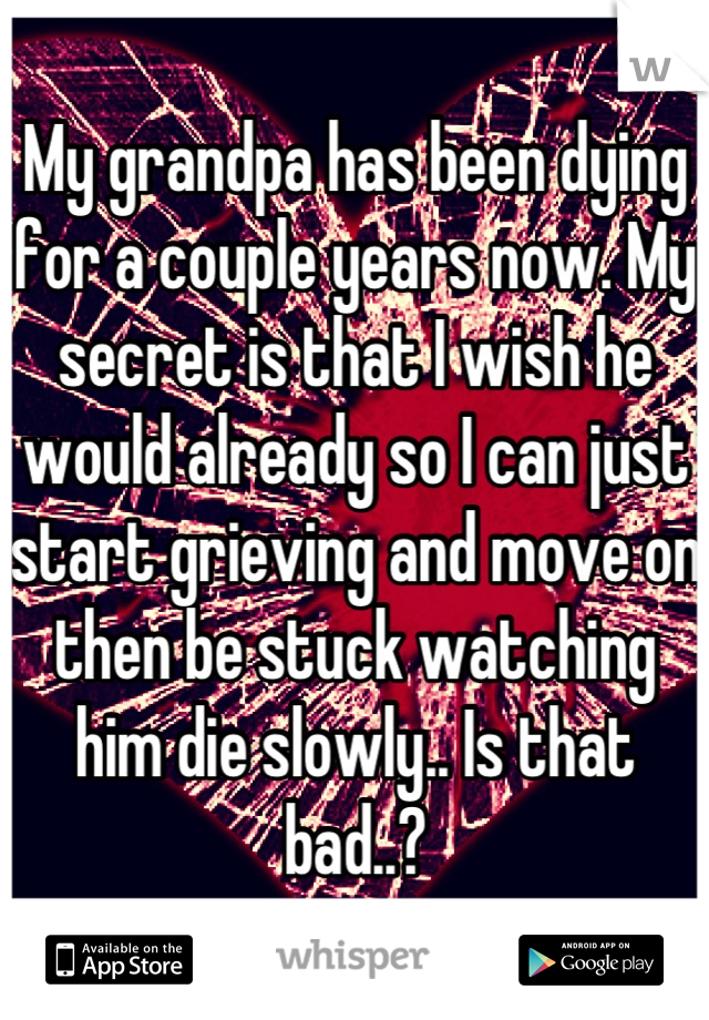 My grandpa has been dying for a couple years now. My secret is that I wish he would already so I can just start grieving and move on then be stuck watching him die slowly.. Is that bad..?