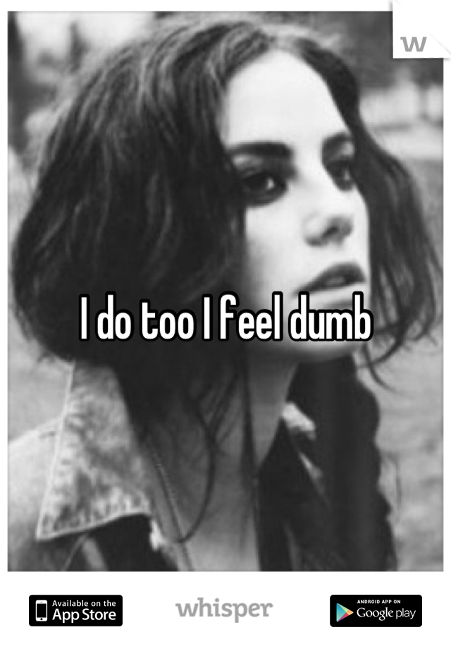 I do too I feel dumb