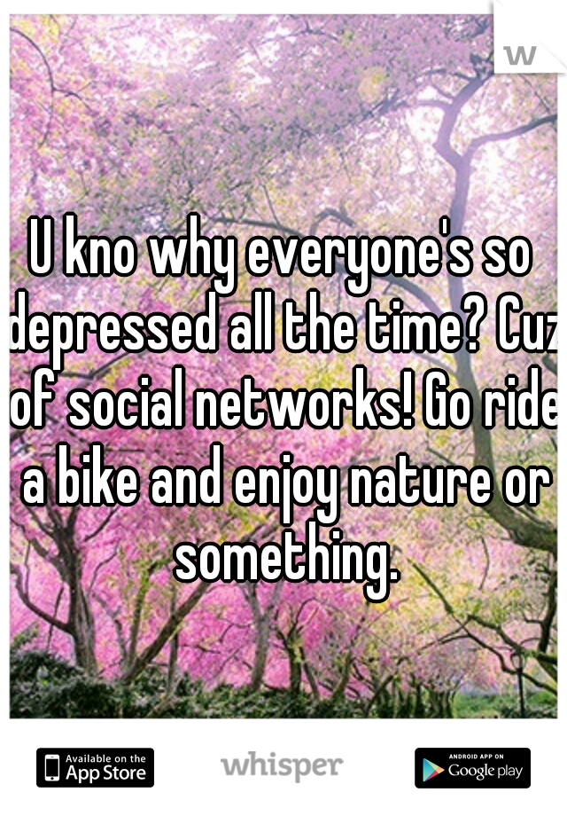 U kno why everyone's so depressed all the time? Cuz of social networks! Go ride a bike and enjoy nature or something.