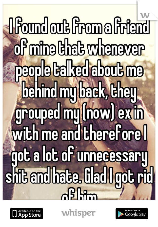 I found out from a friend of mine that whenever people talked about me behind my back, they grouped my (now) ex in with me and therefore I got a lot of unnecessary shit and hate. Glad I got rid of him