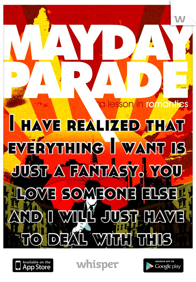 I have realized that everything I want is just a fantasy. you love someone else and i will just have to deal with this reality. 