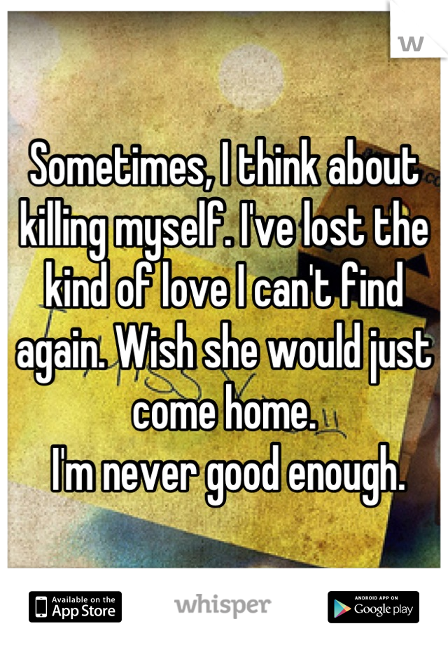 Sometimes, I think about killing myself. I've lost the kind of love I can't find again. Wish she would just come home.
 I'm never good enough.