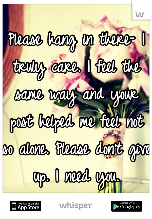 Please hang in there- I truly care. I feel the same way and your post helped me feel not so alone. Please don't give up. I need you.