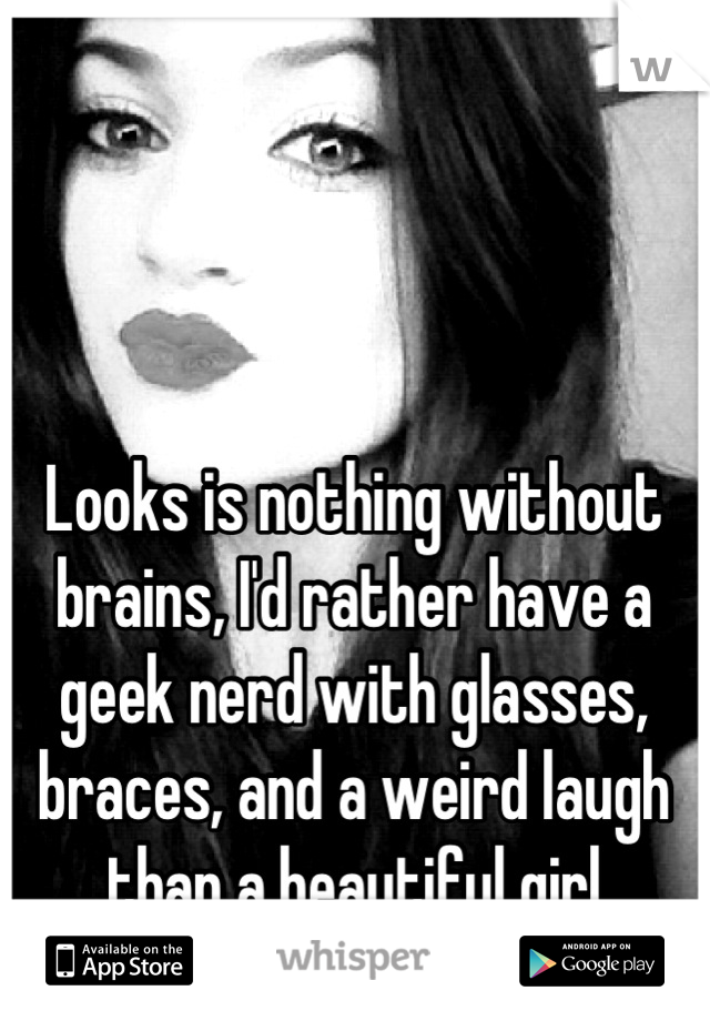 Looks is nothing without brains, I'd rather have a geek nerd with glasses, braces, and a weird laugh than a beautiful girl