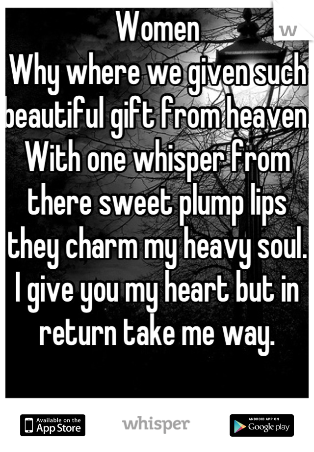 Women 
Why where we given such beautiful gift from heaven.
With one whisper from there sweet plump lips they charm my heavy soul. 
I give you my heart but in return take me way.  


