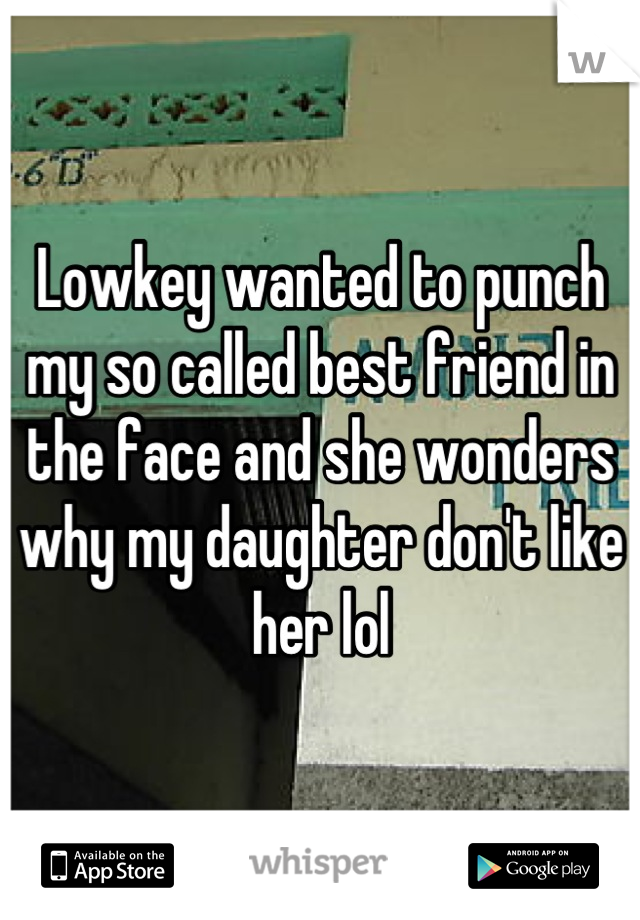 Lowkey wanted to punch my so called best friend in the face and she wonders why my daughter don't like her lol