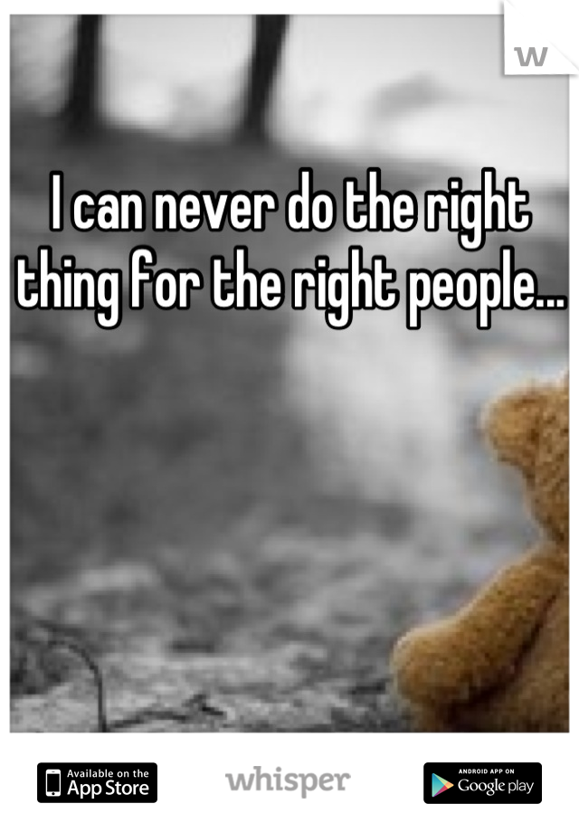 I can never do the right thing for the right people...