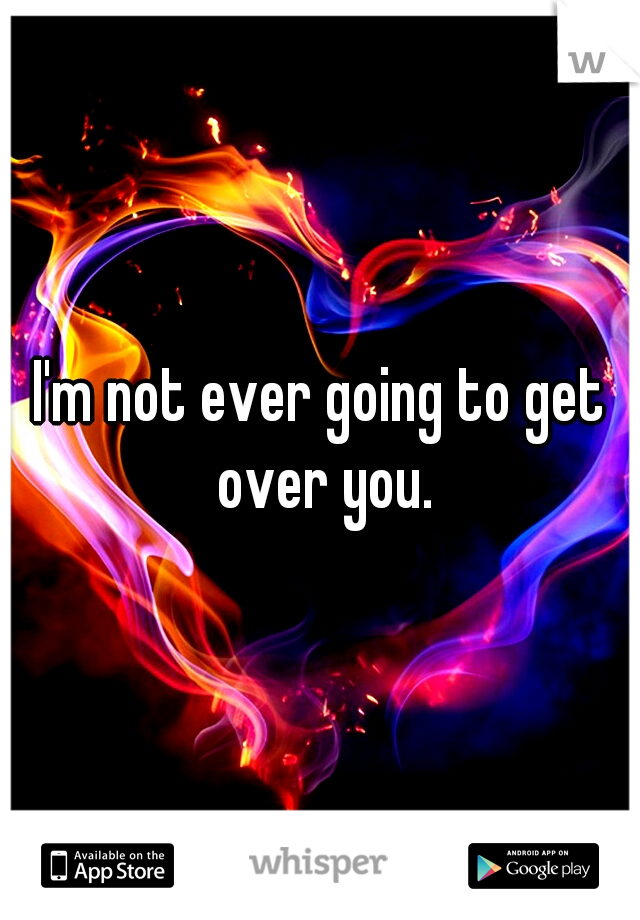 I'm not ever going to get over you.