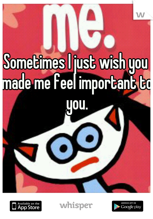 Sometimes I just wish you made me feel important to you.