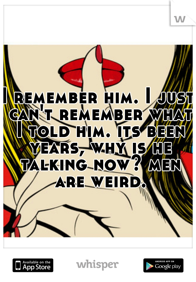 I remember him. I just can't remember what I told him. its been years, why is he talking now? men are weird.