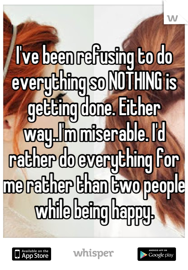 I've been refusing to do everything so NOTHING is getting done. Either way..I'm miserable. I'd rather do everything for me rather than two people while being happy.