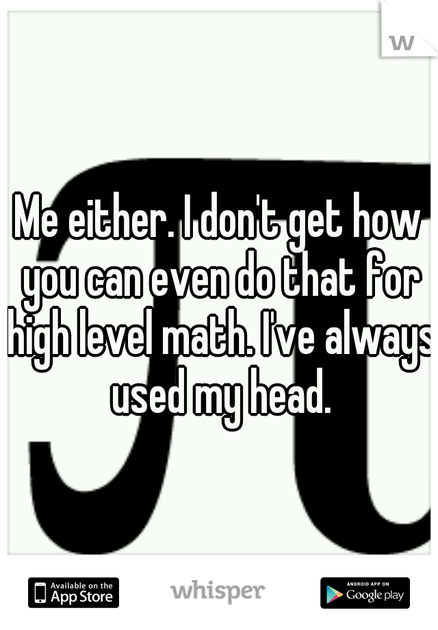 Me either. I don't get how you can even do that for high level math. I've always used my head.