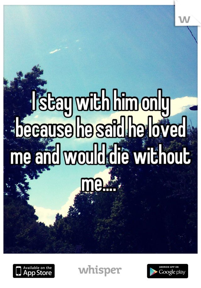 I stay with him only because he said he loved me and would die without me.... 