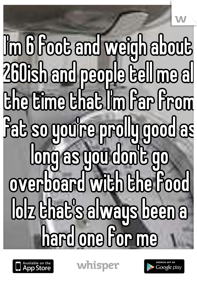 I'm 6 foot and weigh about 260ish and people tell me all the time that I'm far from fat so you're prolly good as long as you don't go overboard with the food lolz that's always been a hard one for me