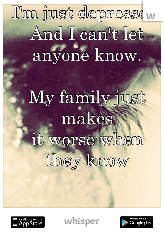 I'm just depressed.
And I can't let
anyone know.

My family just makes
it worse when
they know