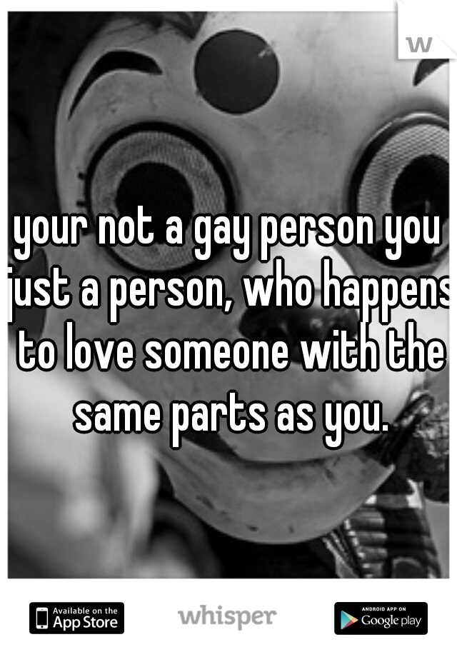 your not a gay person you just a person, who happens to love someone with the same parts as you.